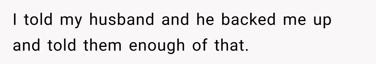 I told my husband and he backed me up and told them enough of that.