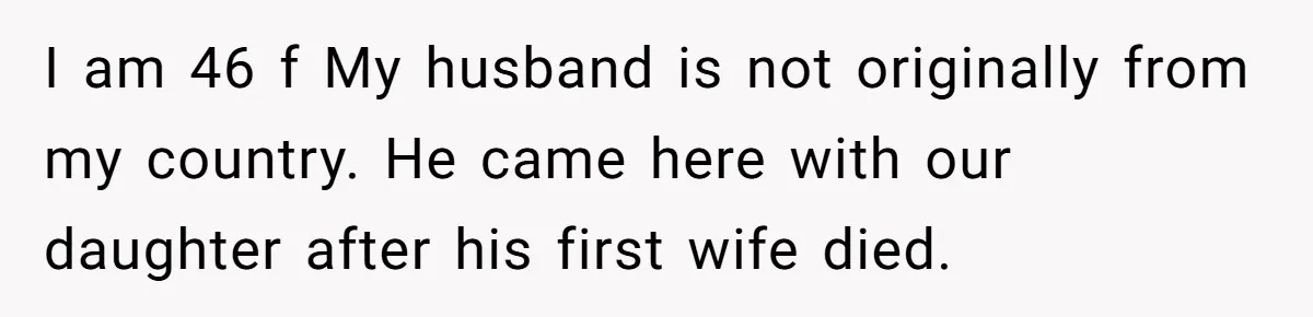 I am 46 f My husband is not originally from my country. He came here with our daughter after his first wife died.