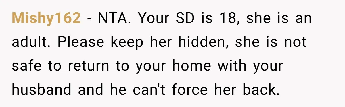 Mishy162 − NTA. Your SD is 18, she is an adult. Please keep her hidden, she is not safe to return to your home with your husband and he can't...