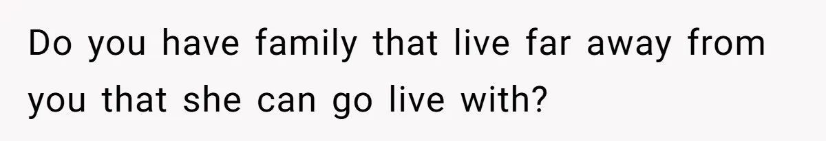 Do you have family that live far away from you that she can go live with?