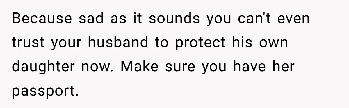 Because sad as it sounds you can't even trust your husband to protect his own daughter now. Make sure you have her passport.