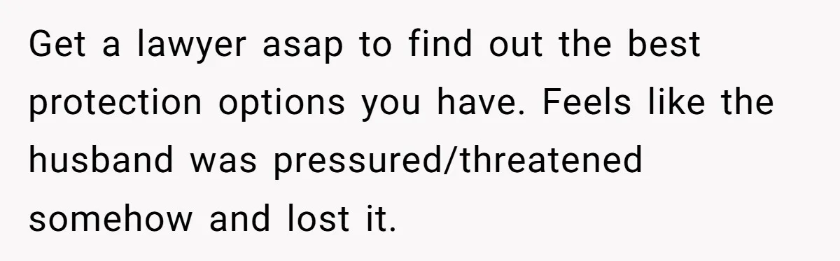 Get a lawyer asap to find out the best protection options you have. Feels like the husband was pressured/threatened somehow and lost it.