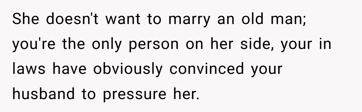 She doesn't want to marry an old man; you're the only person on her side, your in laws have obviously convinced your husband to pressure her.