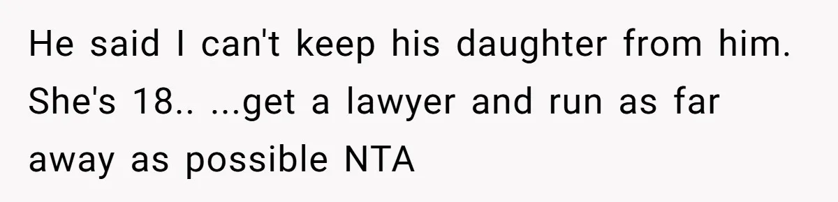 He said I can't keep his daughter from him. She's 18.. ...get a lawyer and run as far away as possible NTA