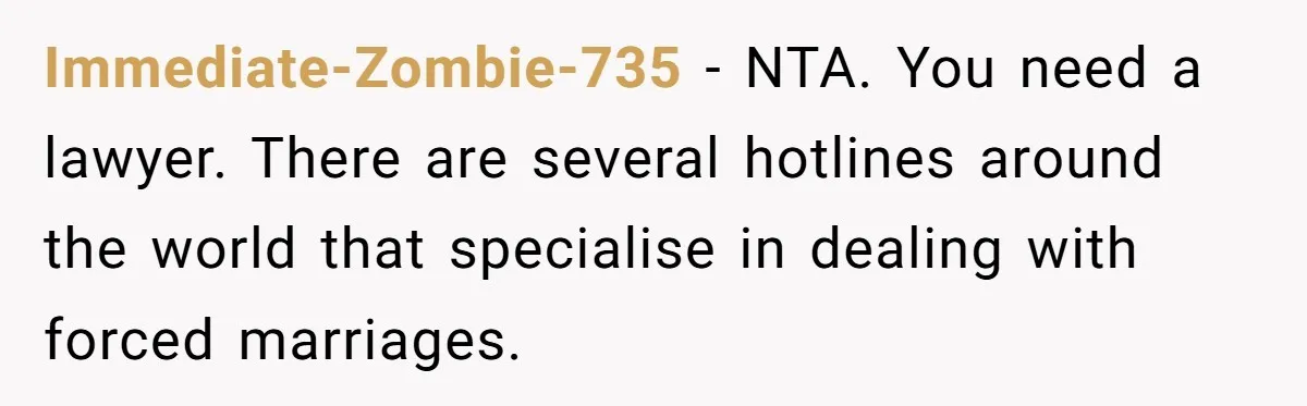 Immediate-Zombie-735 − NTA. You need a lawyer. There are several hotlines around the world that specialise in dealing with forced marriages.