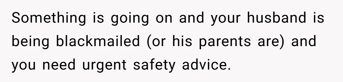 Something is going on and your husband is being blackmailed (or his parents are) and you need urgent safety advice.