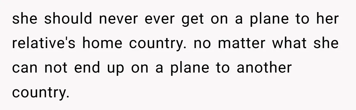 she should never ever get on a plane to her relative's home country. no matter what she can not end up on a plane to another country.