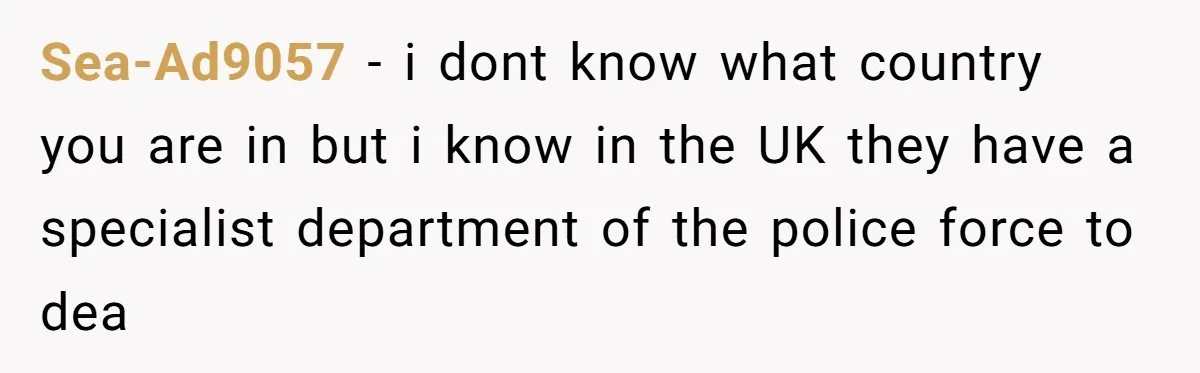 Sea-Ad9057 − i dont know what country you are in but i know in the UK they have a specialist department of the police force to dea