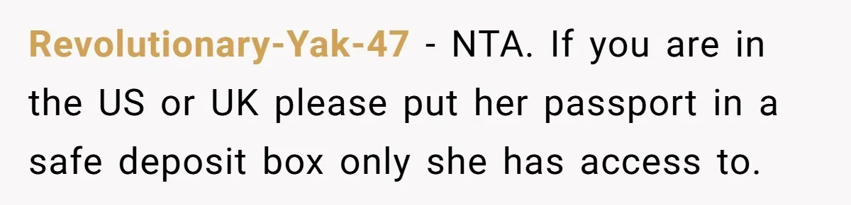 Revolutionary-Yak-47 − NTA. If you are in the US or UK please put her passport in a safe deposit box only she has access to.