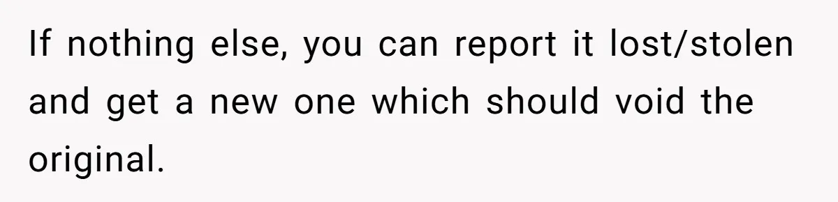 If nothing else, you can report it lost/stolen and get a new one which should void the original.