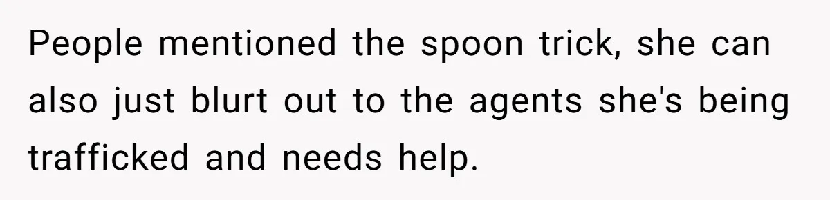 People mentioned the spoon trick, she can also just blurt out to the agents she's being trafficked and needs help.
