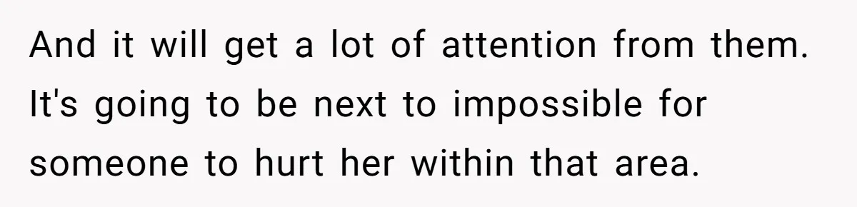 And it will get a lot of attention from them. It's going to be next to impossible for someone to hurt her within that area.