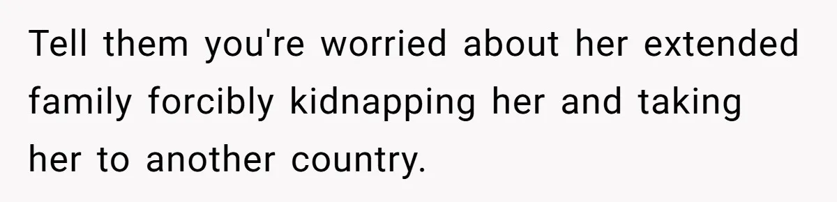 Tell them you're worried about her extended family forcibly kidnapping her and taking her to another country.