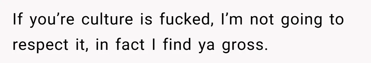 If you’re culture is fucked, I’m not going to respect it, in fact I find ya gross.