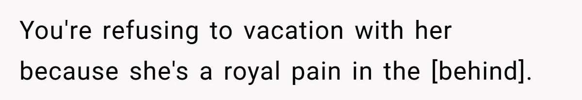 You're refusing to vacation with her because she's a royal pain in the [behind].