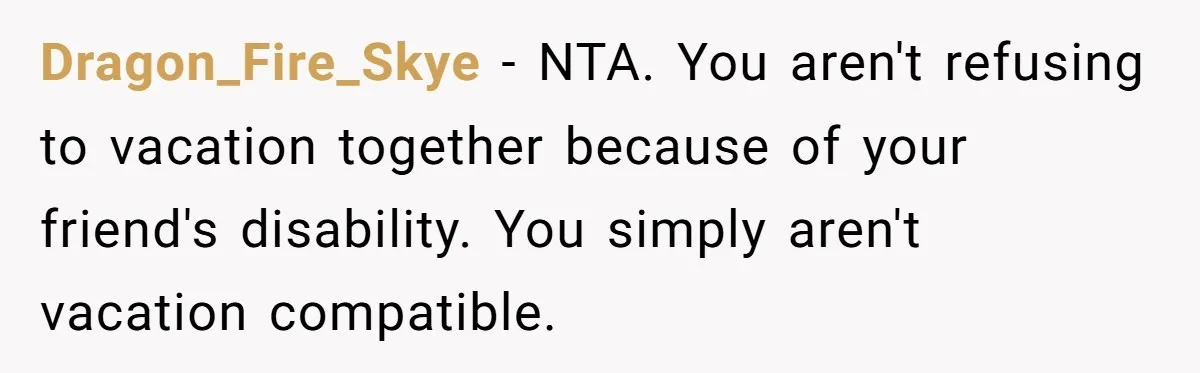Woman Refuses to Vacation With Disabled Friend After Public Meltdown at Train Station Dragon_Fire_Skye - NTA. You aren't refusing to vacation together because of your friend's disability. You simply aren't vacation compatible.