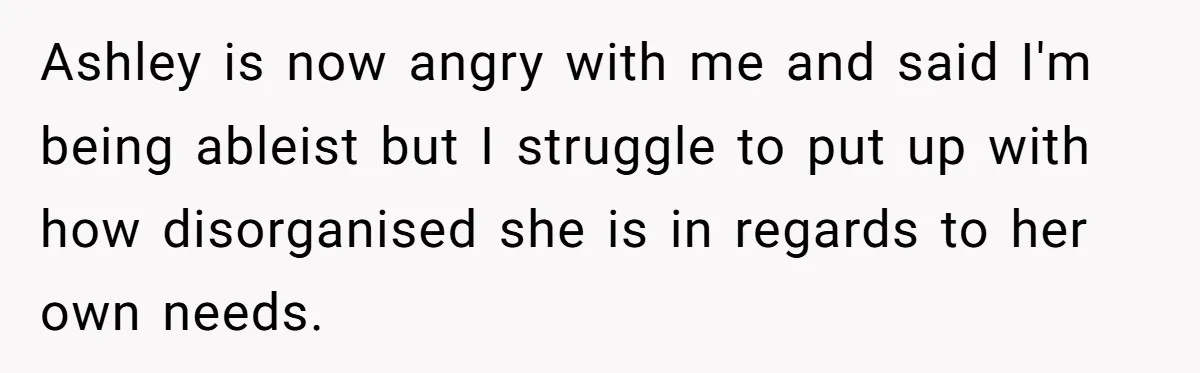 Woman Refuses to Vacation With Disabled Friend After Public Meltdown at Train Station Ashley is now angry with me and said I'm being ableist but I struggle to put up with how disorganised she is in regards to her own needs.