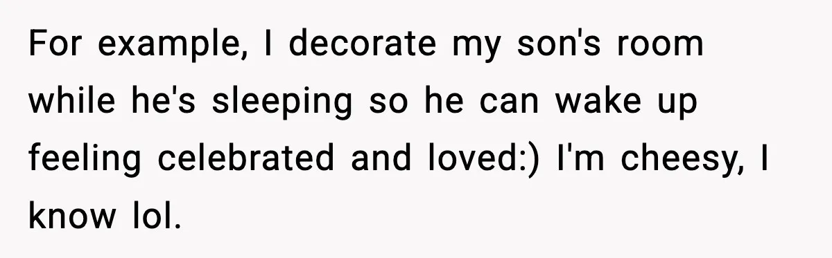 For example, I decorate my son's room while he's sleeping so he can wake up feeling celebrated and loved:) I'm cheesy, I know lol.