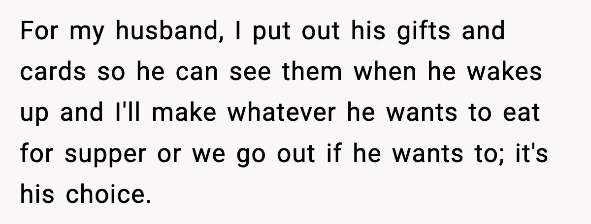 For my husband, I put out his gifts and cards so he can see them when he wakes up and I'll make whatever he wants to eat for supper or...