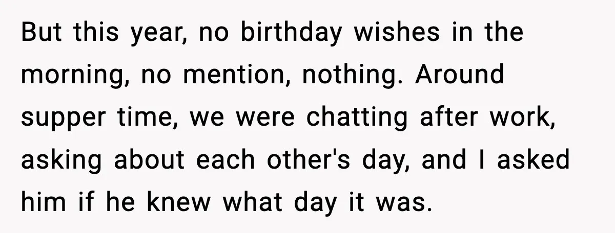 But this year, no birthday wishes in the morning, no mention, nothing. Around supper time, we were chatting after work, asking about each other's day, and I asked him if...
