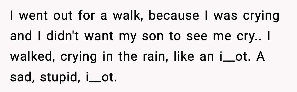 I went out for a walk, because I was crying and I didn't want my son to see me cry.. I walked, crying in the rain, like an i__ot. A...