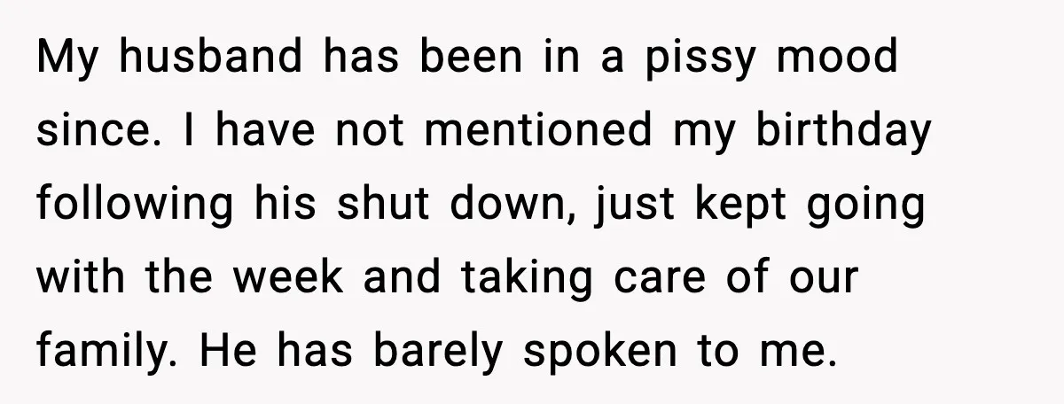 My husband has been in a pissy mood since. I have not mentioned my birthday following his shut down, just kept going with the week and taking care of our...