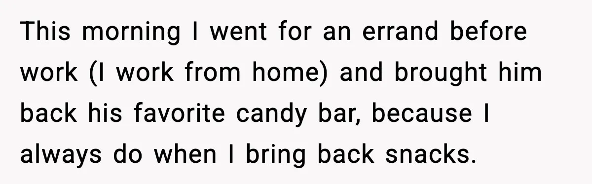 This morning I went for an errand before work (I work from home) and brought him back his favorite candy bar, because I always do when I bring back snacks.