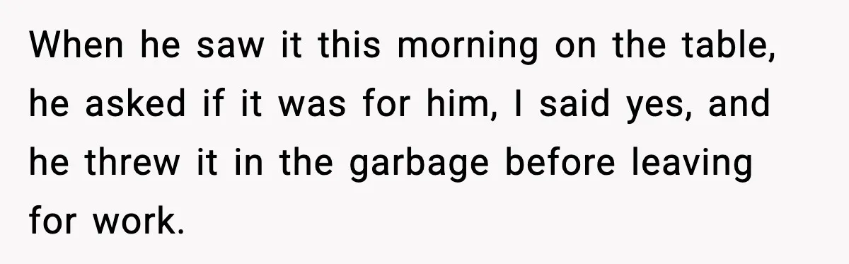 When he saw it this morning on the table, he asked if it was for him, I said yes, and he threw it in the garbage before leaving for work.