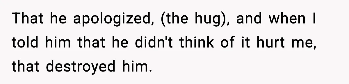 That he apologized, (the hug), and when I told him that he didn't think of it hurt me, that destroyed him.