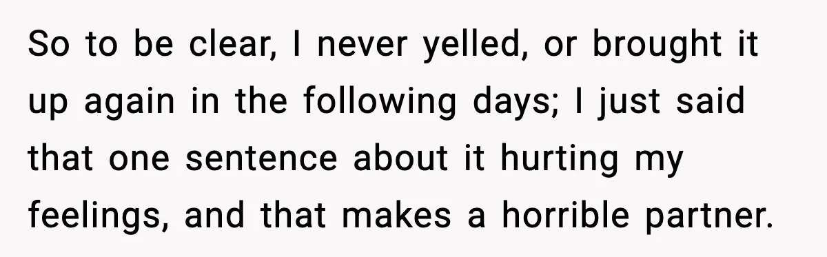 So to be clear, I never yelled, or brought it up again in the following days; I just said that one sentence about it hurting my feelings, and that makes...