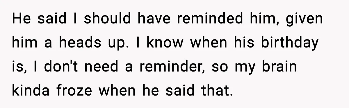 He said I should have reminded him, given him a heads up. I know when his birthday is, I don't need a reminder, so my brain kinda froze when he...