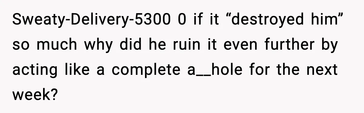 Sweaty-Delivery-5300 0 if it “destroyed him” so much why did he ruin it even further by acting like a complete a__hole for the next week?