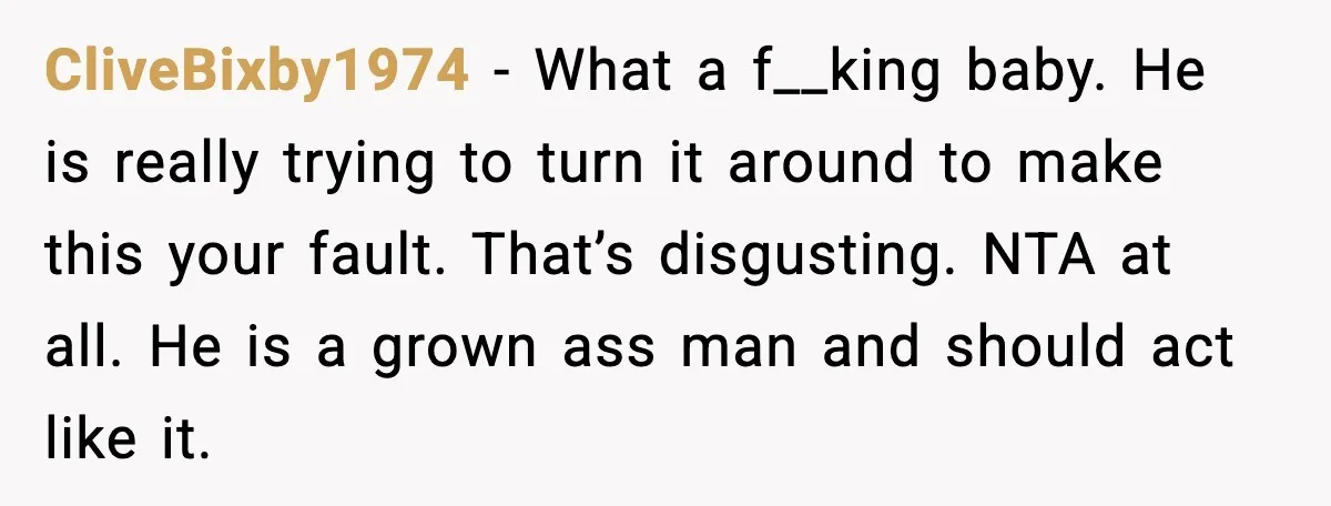 CliveBixby1974 - What a f__king baby. He is really trying to turn it around to make this your fault. That’s disgusting. NTA at all. He is a grown ass man...