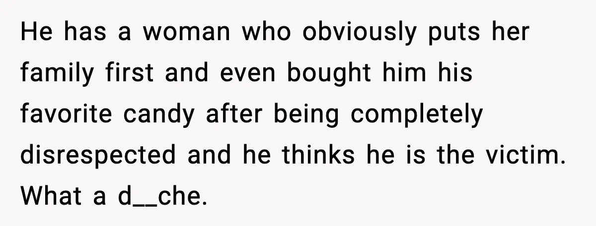 He has a woman who obviously puts her family first and even bought him his favorite candy after being completely disrespected and he thinks he is the victim. What a...