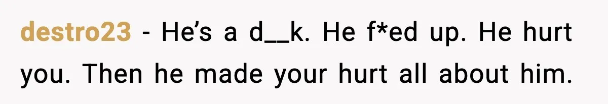 destro23 - He’s a d__k. He f*ed up. He hurt you. Then he made your hurt all about him.