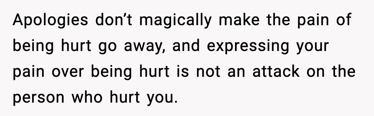 Apologies don’t magically make the pain of being hurt go away, and expressing your pain over being hurt is not an attack on the person who hurt you.