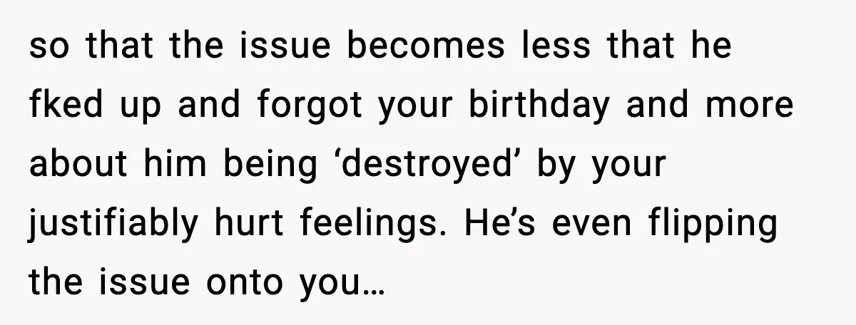 so that the issue becomes less that he fked up and forgot your birthday and more about him being ‘destroyed’ by your justifiably hurt feelings. He’s even flipping the issue...