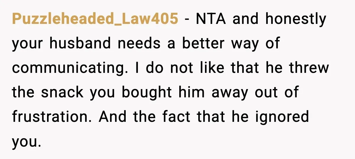Puzzleheaded_Law405 - NTA and honestly your husband needs a better way of communicating. I do not like that he threw the snack you bought him away out of frustration. And...