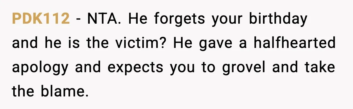 PDK112 - NTA. He forgets your birthday and he is the victim? He gave a halfhearted apology and expects you to grovel and take the blame.