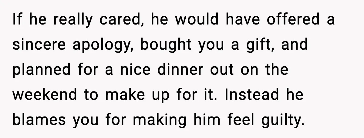 If he really cared, he would have offered a sincere apology, bought you a gift, and planned for a nice dinner out on the weekend to make up for it....