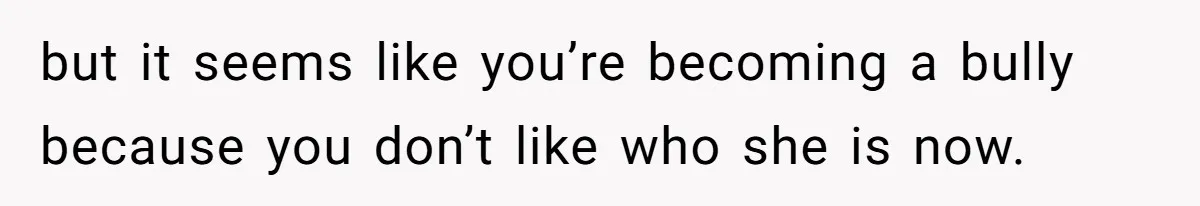 but it seems like you’re becoming a bully because you don’t like who she is now.