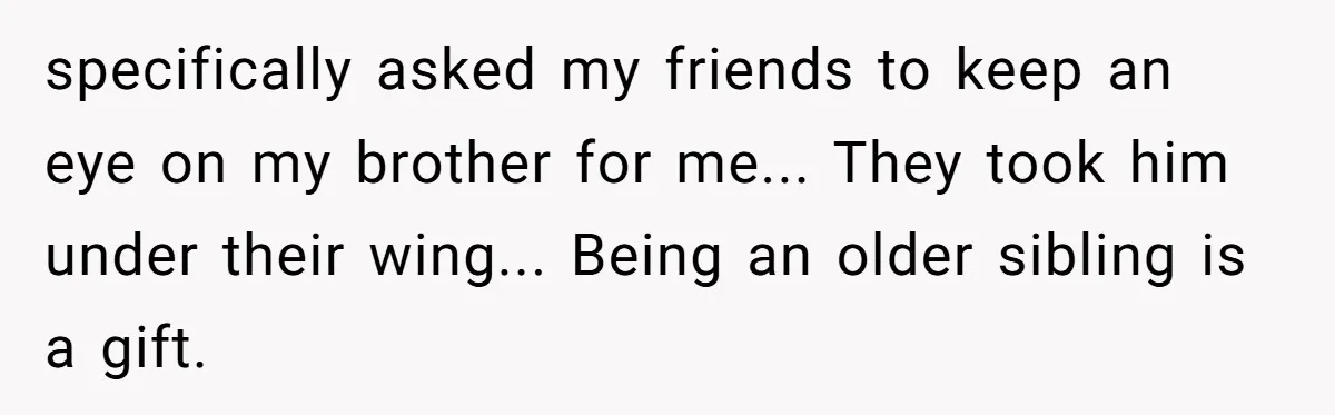 specifically asked my friends to keep an eye on my brother for me... They took him under their wing... Being an older sibling is a gift.