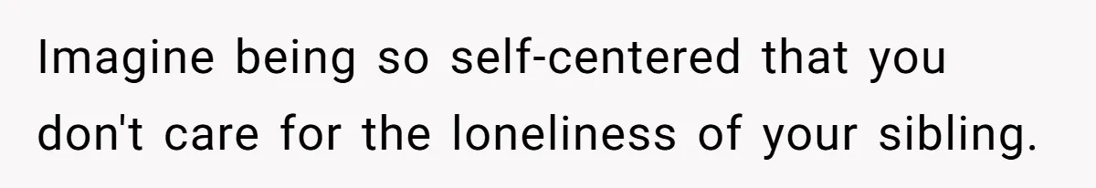 Imagine being so self-centered that you don't care for the loneliness of your sibling.