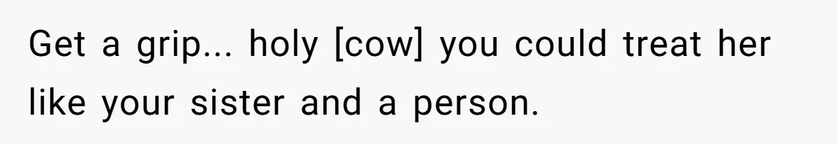 Get a grip... holy [cow] you could treat her like your sister and a person.