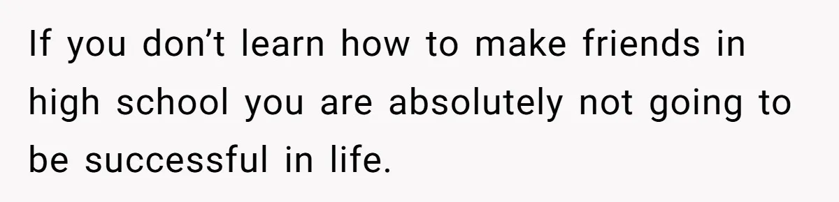 If you don’t learn how to make friends in high school you are absolutely not going to be successful in life.