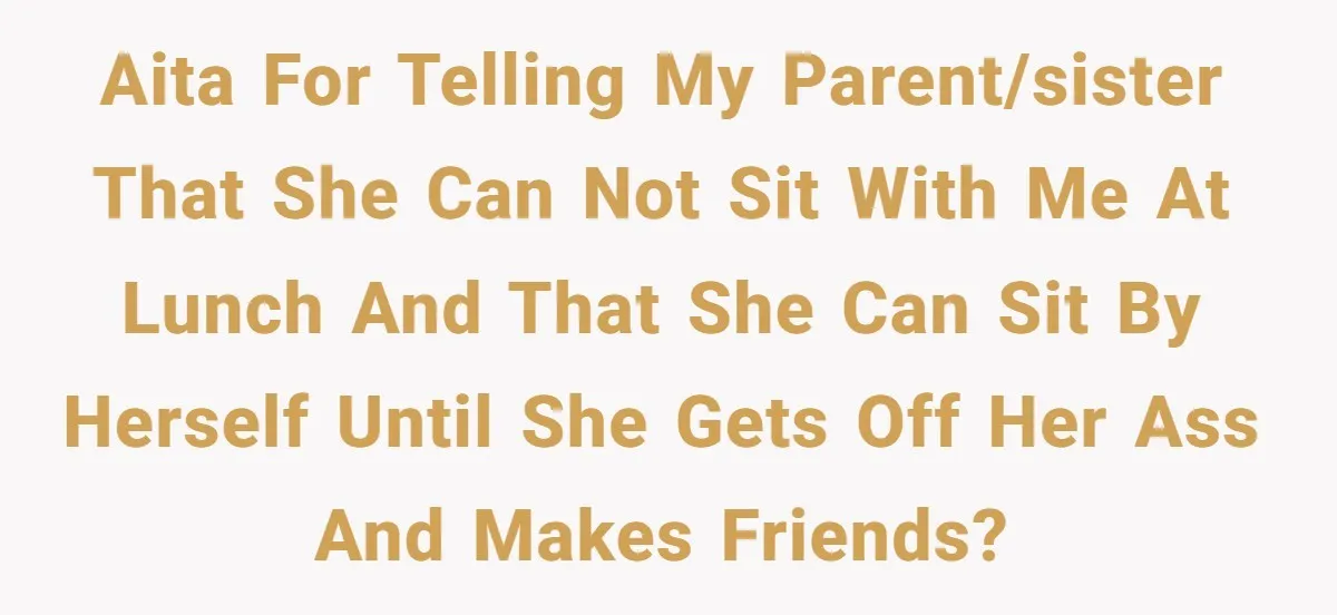 AITA for telling my parent/sister that she can not sit with me at lunch and that she can sit by herself until she gets off her ass and makes friends?