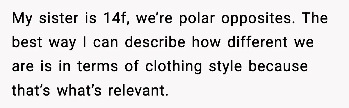 My sister is 14f, we’re polar opposites. The best way I can describe how different we are is in terms of clothing style because that’s what’s relevant.