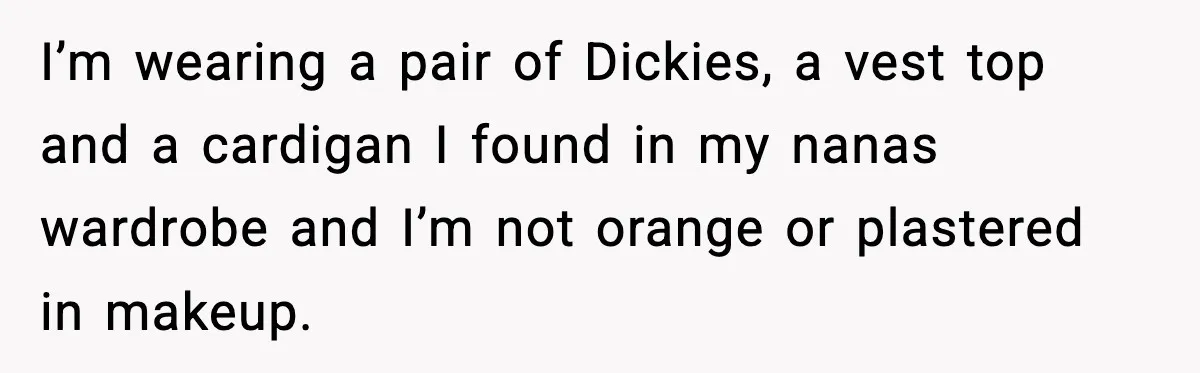 I’m wearing a pair of Dickies, a vest top and a cardigan I found in my nanas wardrobe and I’m not orange or plastered in makeup.