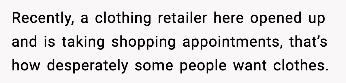Recently, a clothing retailer here opened up and is taking shopping appointments, that’s how desperately some people want clothes.