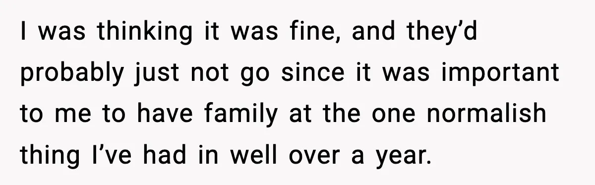 I was thinking it was fine, and they’d probably just not go since it was important to me to have family at the one normalish thing I’ve had in well...